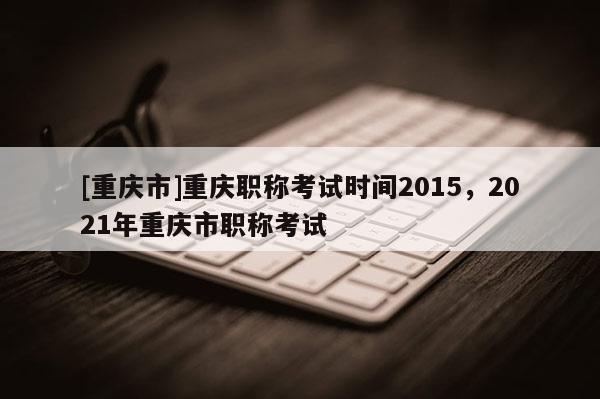 [重慶市]重慶職稱考試時間2015，2021年重慶市職稱考試