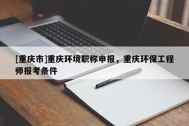 [重慶市]重慶環(huán)境職稱申報(bào)，重慶環(huán)保工程師報(bào)考條件