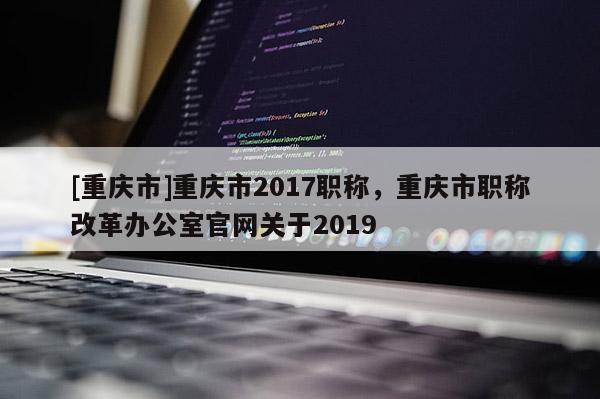 [重慶市]重慶市2017職稱，重慶市職稱改革辦公室官網(wǎng)關(guān)于2019