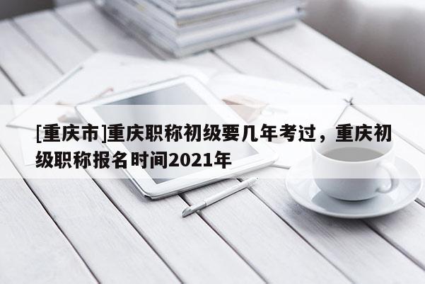 [重慶市]重慶職稱初級要幾年考過，重慶初級職稱報名時間2021年