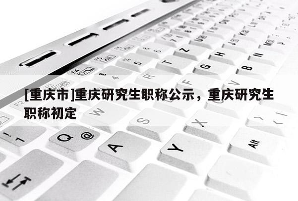 [重慶市]重慶研究生職稱公示，重慶研究生職稱初定