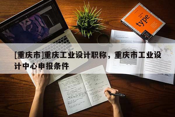 [重慶市]重慶工業(yè)設(shè)計職稱，重慶市工業(yè)設(shè)計中心申報條件