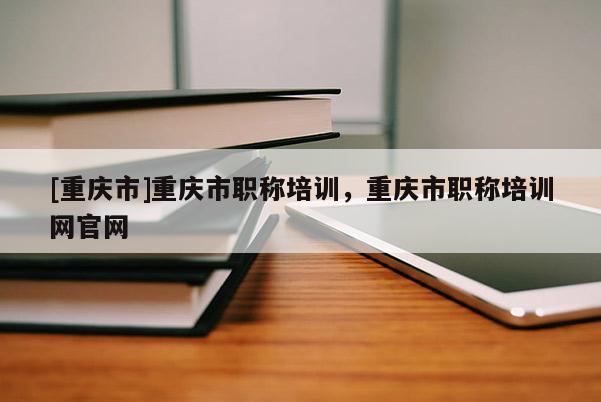 [重慶市]重慶市職稱培訓(xùn)，重慶市職稱培訓(xùn)網(wǎng)官網(wǎng)