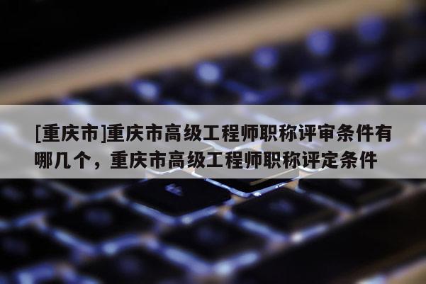 [重慶市]重慶市高級工程師職稱評審條件有哪幾個(gè)，重慶市高級工程師職稱評定條件