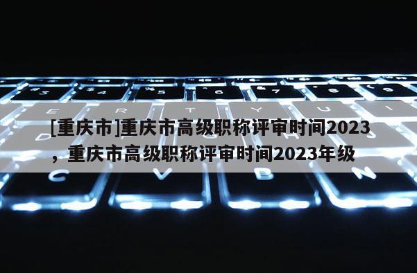 [重慶市]重慶市高級職稱評審時間2023，重慶市高級職稱評審時間2023年級