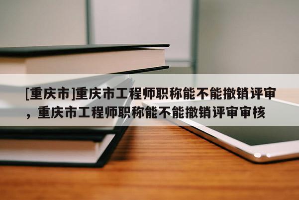 [重慶市]重慶市工程師職稱能不能撤銷評審，重慶市工程師職稱能不能撤銷評審審核