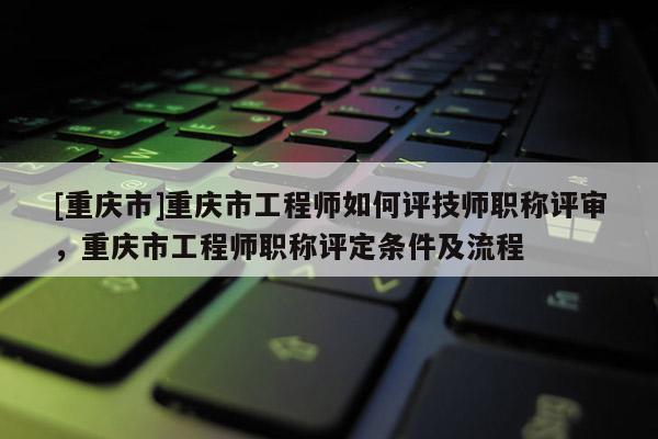 [重慶市]重慶市工程師如何評技師職稱評審，重慶市工程師職稱評定條件及流程