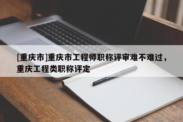 [重慶市]重慶市工程師職稱評審難不難過，重慶工程類職稱評定