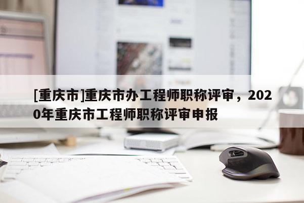 [重慶市]重慶市辦工程師職稱評審，2020年重慶市工程師職稱評審申報