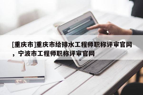 [重慶市]重慶市給排水工程師職稱評審官網(wǎng)，寧波市工程師職稱評審官網(wǎng)