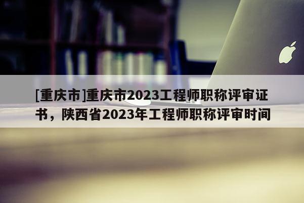 [重慶市]重慶市2023工程師職稱評(píng)審證書，陜西省2023年工程師職稱評(píng)審時(shí)間