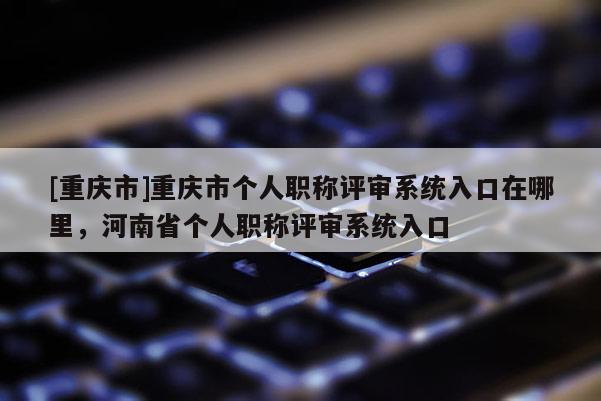 [重慶市]重慶市個(gè)人職稱評(píng)審系統(tǒng)入口在哪里，河南省個(gè)人職稱評(píng)審系統(tǒng)入口