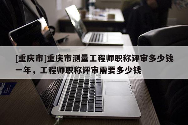 [重慶市]重慶市測量工程師職稱評審多少錢一年，工程師職稱評審需要多少錢