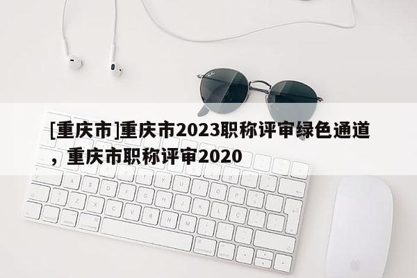 [重慶市]重慶市2023職稱評審綠色通道，重慶市職稱評審2020