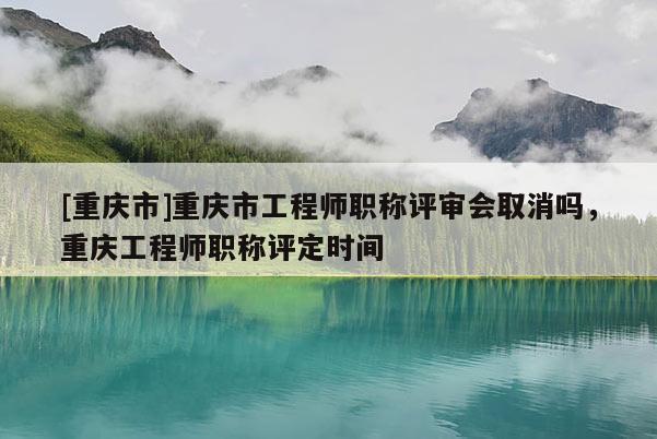 [重慶市]重慶市工程師職稱評審會取消嗎，重慶工程師職稱評定時間