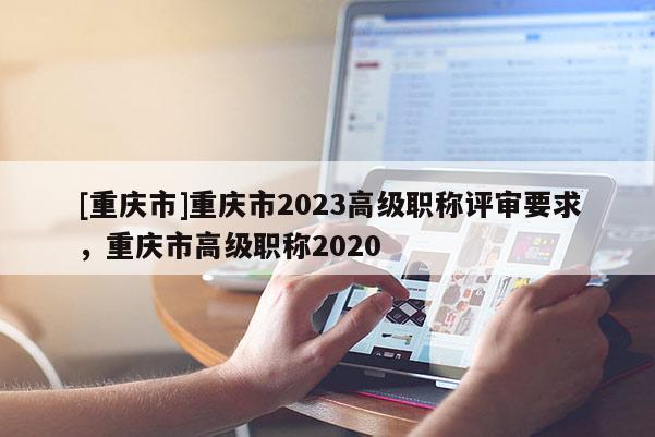 [重慶市]重慶市2023高級(jí)職稱評(píng)審要求，重慶市高級(jí)職稱2020