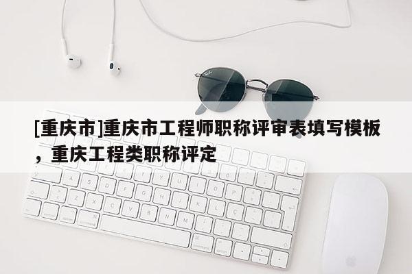 [重慶市]重慶市工程師職稱評(píng)審表填寫模板，重慶工程類職稱評(píng)定