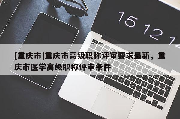 [重慶市]重慶市高級(jí)職稱評(píng)審要求最新，重慶市醫(yī)學(xué)高級(jí)職稱評(píng)審條件