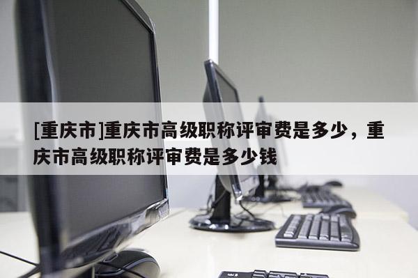 [重慶市]重慶市高級(jí)職稱評(píng)審費(fèi)是多少，重慶市高級(jí)職稱評(píng)審費(fèi)是多少錢