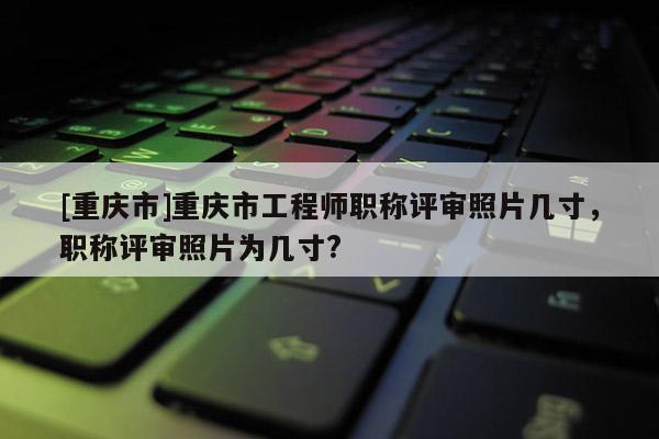 [重慶市]重慶市工程師職稱評審照片幾寸，職稱評審照片為幾寸?