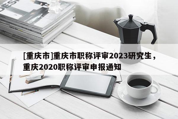 [重慶市]重慶市職稱評(píng)審2023研究生，重慶2020職稱評(píng)審申報(bào)通知