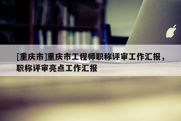 [重慶市]重慶市工程師職稱評審工作匯報，職稱評審亮點工作匯報