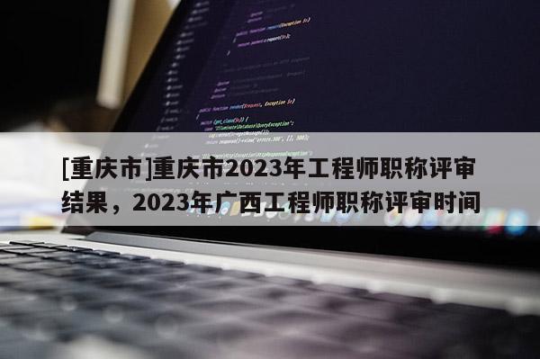 [重慶市]重慶市2023年工程師職稱評(píng)審結(jié)果，2023年廣西工程師職稱評(píng)審時(shí)間