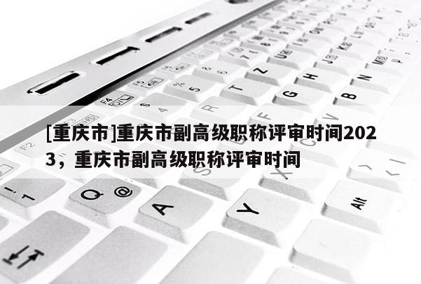 [重慶市]重慶市副高級職稱評審時間2023，重慶市副高級職稱評審時間