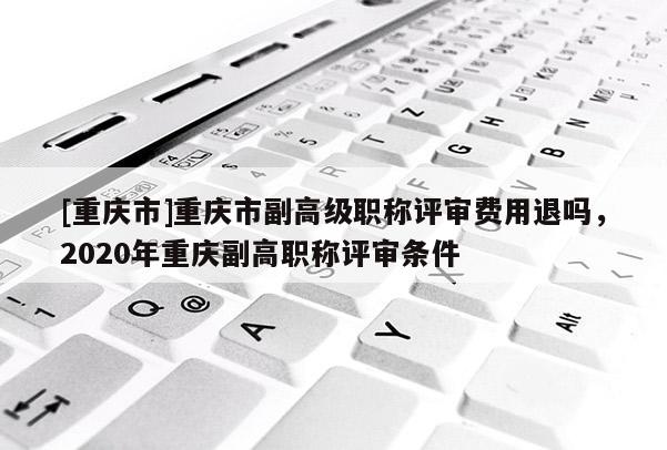 [重慶市]重慶市副高級職稱評審費(fèi)用退嗎，2020年重慶副高職稱評審條件