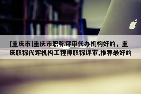 [重慶市]重慶市職稱評(píng)審代辦機(jī)構(gòu)好的，重慶職稱代評(píng)機(jī)構(gòu)工程師職稱評(píng)審,推薦最好的