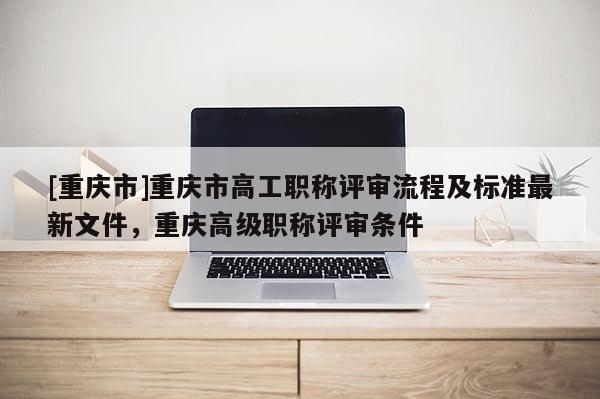 [重慶市]重慶市高工職稱評審流程及標(biāo)準最新文件，重慶高級職稱評審條件