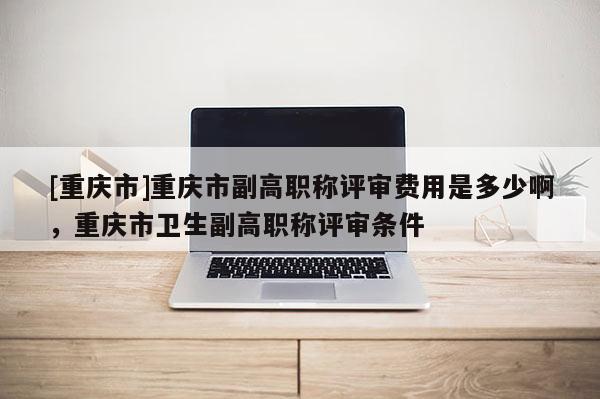 [重慶市]重慶市副高職稱評(píng)審費(fèi)用是多少啊，重慶市衛(wèi)生副高職稱評(píng)審條件