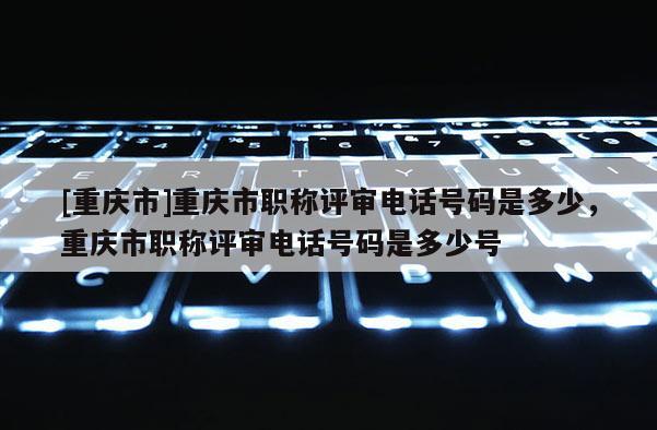 [重慶市]重慶市職稱評審電話號碼是多少，重慶市職稱評審電話號碼是多少號