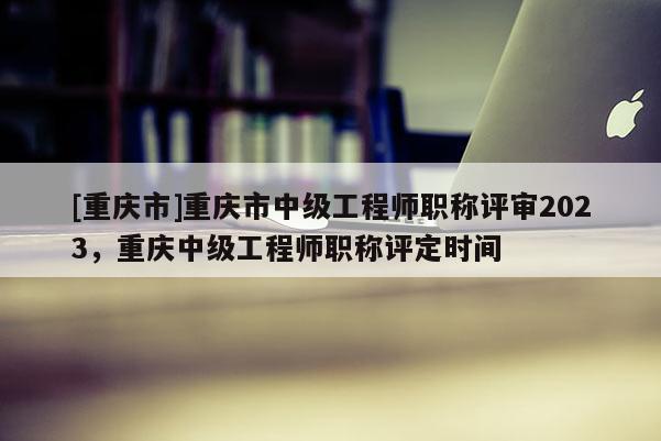 [重慶市]重慶市中級工程師職稱評審2023，重慶中級工程師職稱評定時間