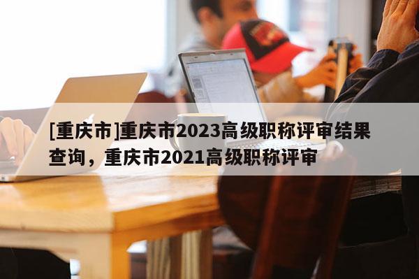 [重慶市]重慶市2023高級(jí)職稱評(píng)審結(jié)果查詢，重慶市2021高級(jí)職稱評(píng)審