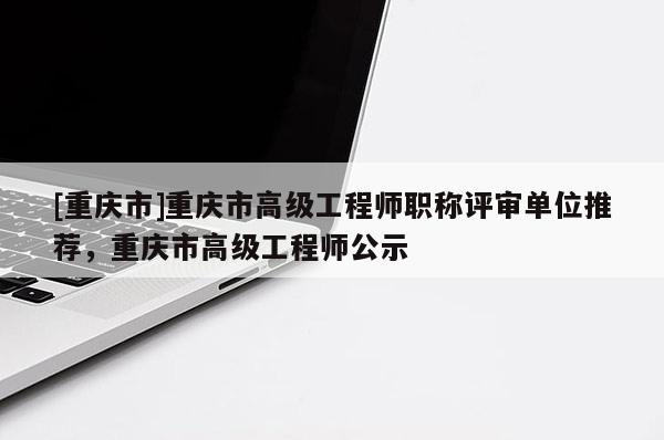 [重慶市]重慶市高級工程師職稱評審單位推薦，重慶市高級工程師公示