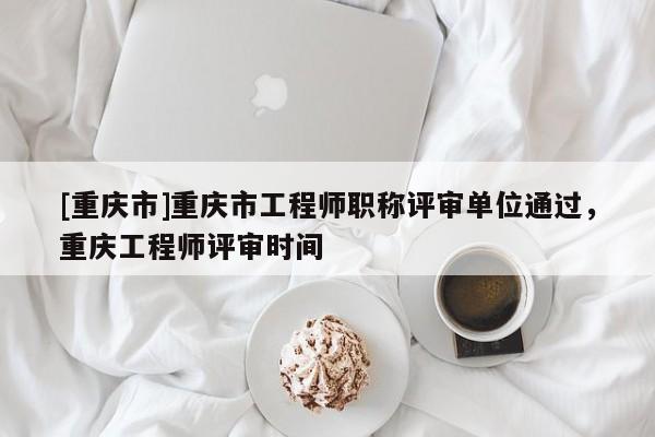 [重慶市]重慶市工程師職稱評審單位通過，重慶工程師評審時(shí)間