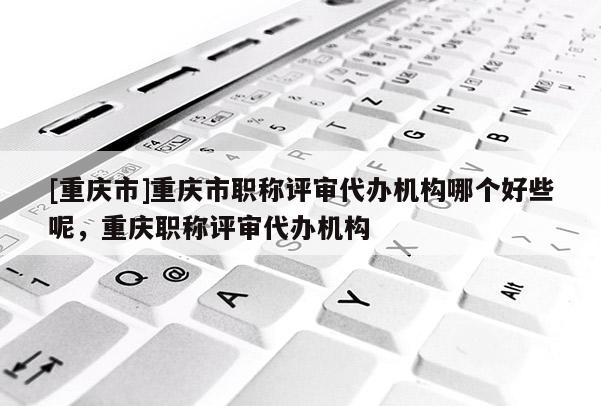 [重慶市]重慶市職稱評審代辦機構(gòu)哪個好些呢，重慶職稱評審代辦機構(gòu)