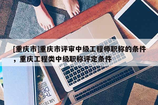 [重慶市]重慶市評審中級工程師職稱的條件，重慶工程類中級職稱評定條件