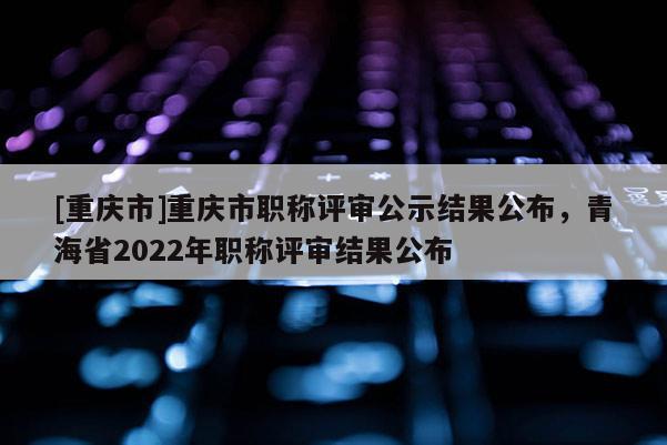 [重慶市]重慶市職稱評(píng)審公示結(jié)果公布，青海省2022年職稱評(píng)審結(jié)果公布