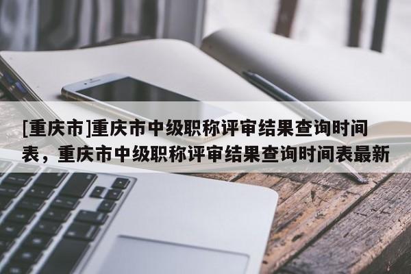 [重慶市]重慶市中級職稱評審結(jié)果查詢時間表，重慶市中級職稱評審結(jié)果查詢時間表最新