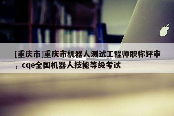 [重慶市]重慶市機(jī)器人測試工程師職稱評審，cqe全國機(jī)器人技能等級考試