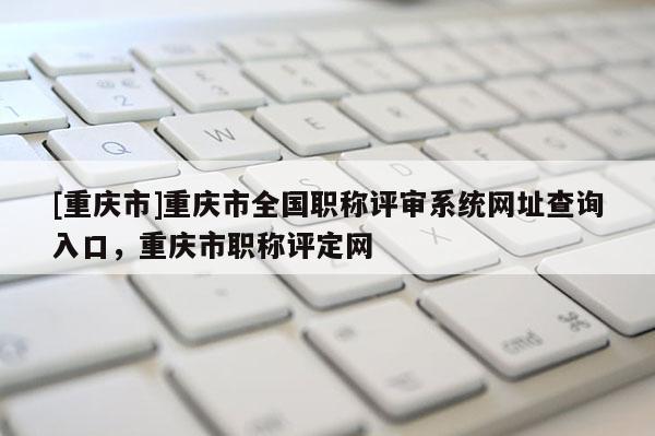 [重慶市]重慶市全國職稱評審系統(tǒng)網(wǎng)址查詢?nèi)肟?，重慶市職稱評定網(wǎng)