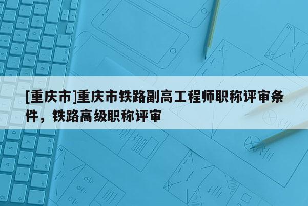 [重慶市]重慶市鐵路副高工程師職稱評審條件，鐵路高級職稱評審