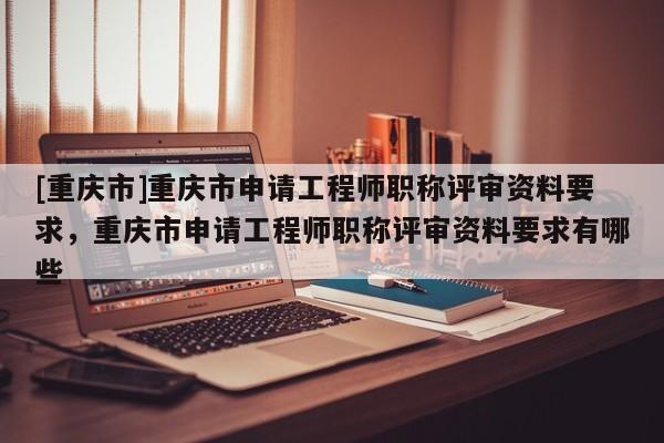 [重慶市]重慶市申請工程師職稱評審資料要求，重慶市申請工程師職稱評審資料要求有哪些