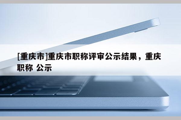 [重慶市]重慶市職稱評審公示結(jié)果，重慶 職稱 公示