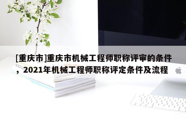 [重慶市]重慶市機(jī)械工程師職稱評(píng)審的條件，2021年機(jī)械工程師職稱評(píng)定條件及流程