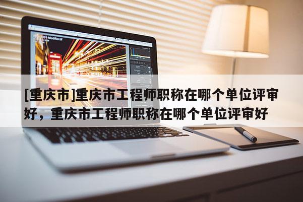 [重慶市]重慶市工程師職稱在哪個單位評審好，重慶市工程師職稱在哪個單位評審好