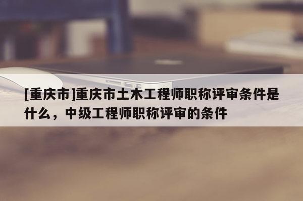 [重慶市]重慶市土木工程師職稱評審條件是什么，中級工程師職稱評審的條件