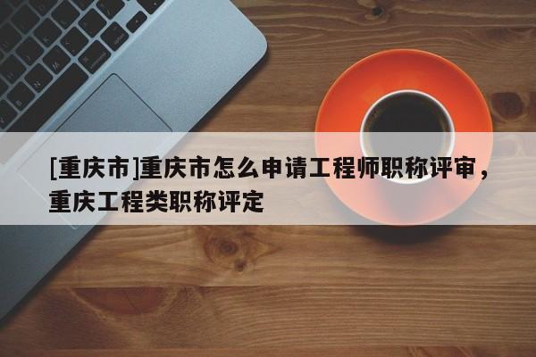 [重慶市]重慶市怎么申請工程師職稱評審，重慶工程類職稱評定